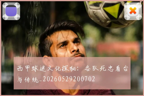 西甲球迷文化探秘：各队死忠看台与传统_20260529200702