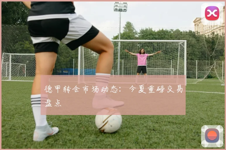 德甲转会市场动态：今夏重磅交易盘点