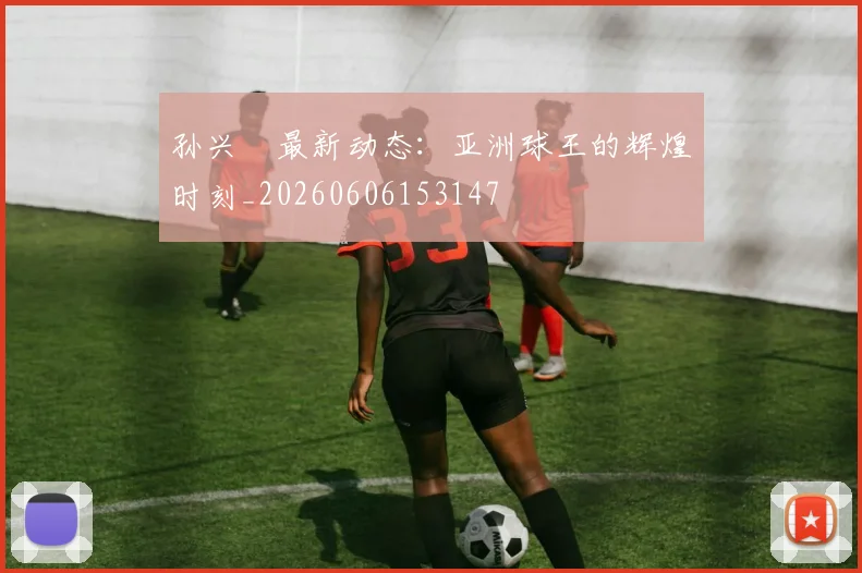 孙兴慜最新动态：亚洲球王的辉煌时刻_20260606153147