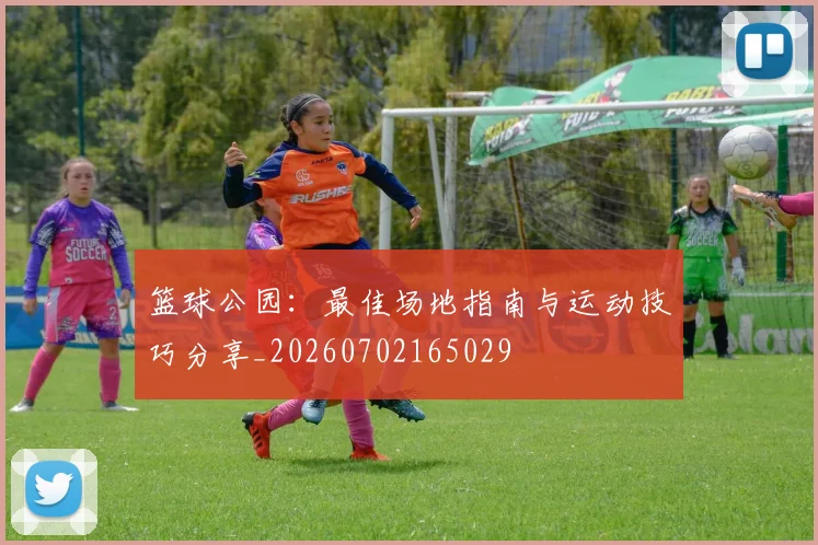篮球公园:最佳场地指南与运动技巧分享_20260702165029