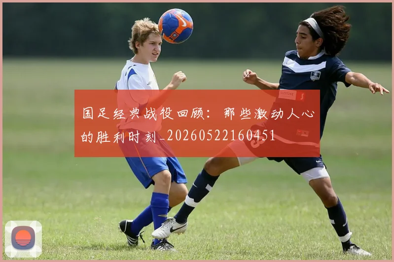 国足经典战役回顾：那些激动人心的胜利时刻_20260522160451