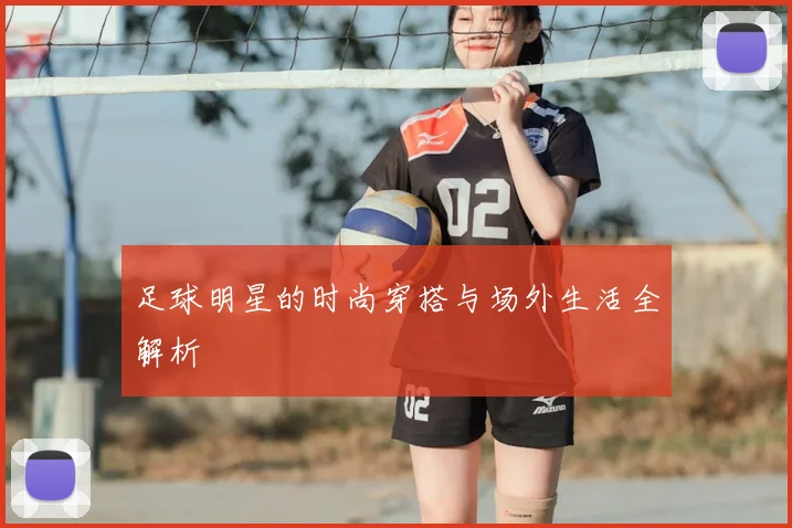 足球明星的时尚穿搭与场外生活全解析