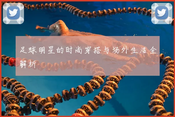 足球明星的时尚穿搭与场外生活全解析