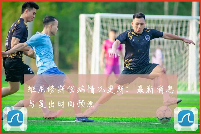 维尼修斯伤病情况更新:最新消息与复出时间预测